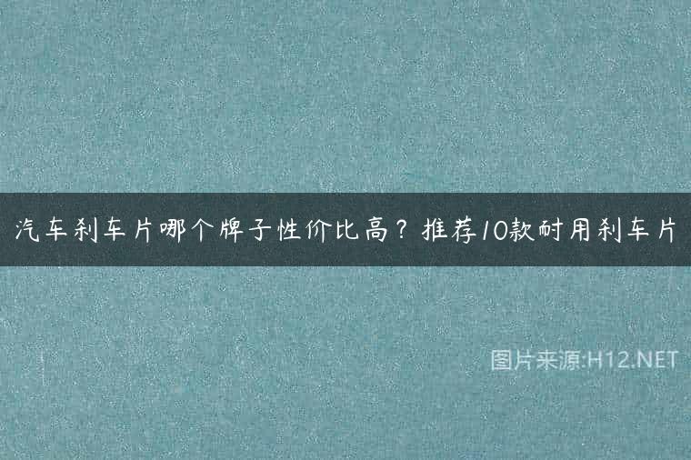 汽车刹车片哪个牌子性价比高？推荐10款耐用刹车片