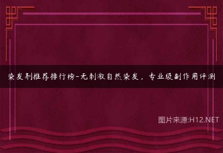 染发剂推荐排行榜-无刺激自然染发，专业级副作用评测