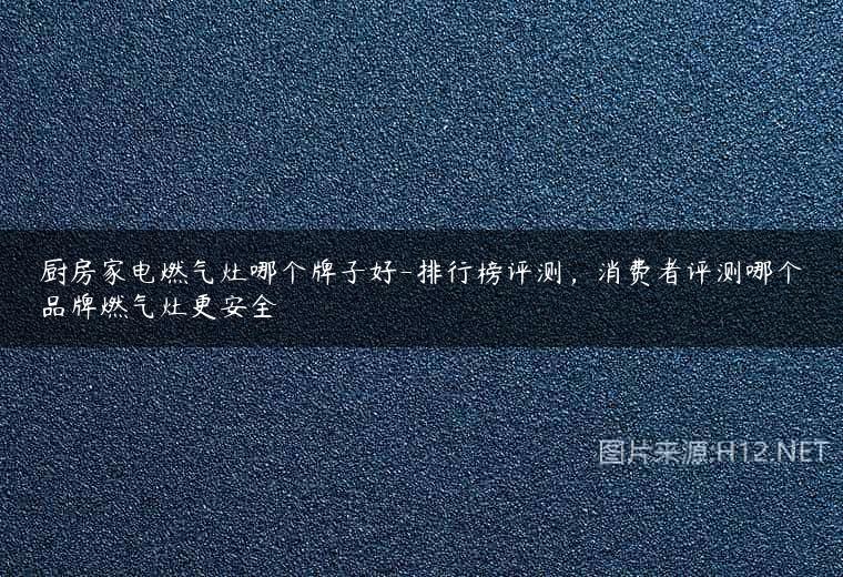 厨房家电燃气灶哪个牌子好-排行榜评测，消费者评测哪个品牌燃气灶更安全