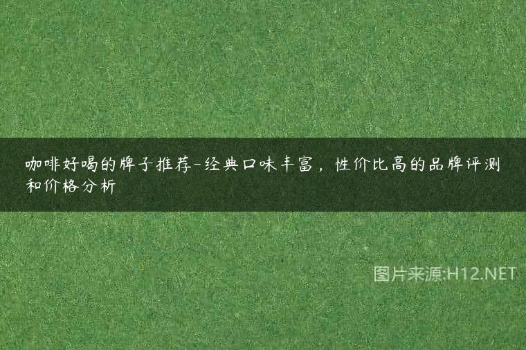 咖啡好喝的牌子推荐-经典口味丰富，性价比高的品牌评测和价格分析