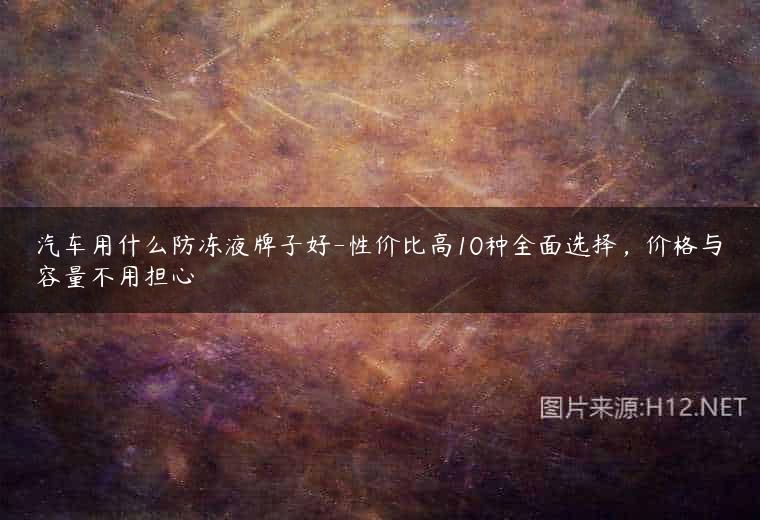 汽车用什么防冻液牌子好-性价比高10种全面选择，价格与容量不用担心
