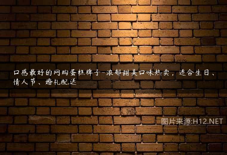 口感最好的网购蛋糕牌子-浓郁甜美口味热卖，适合生日、情人节、婚礼配送