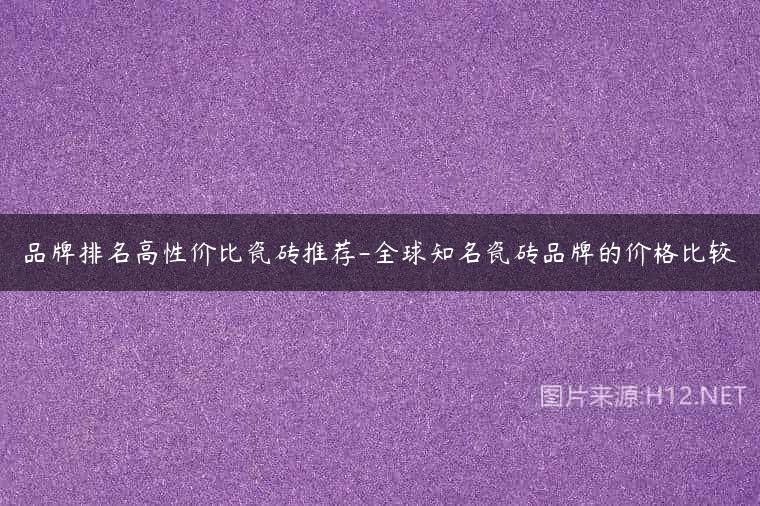 品牌排名高性价比瓷砖推荐-全球知名瓷砖品牌的价格比较