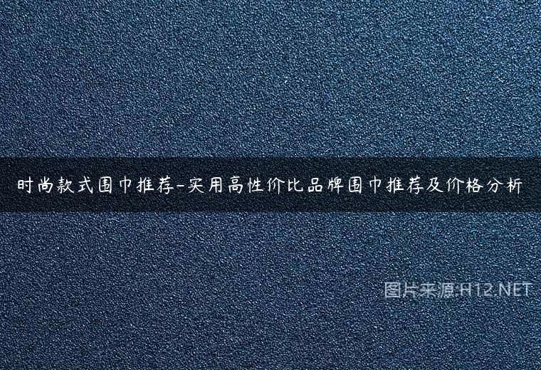 时尚款式围巾推荐-实用高性价比品牌围巾推荐及价格分析