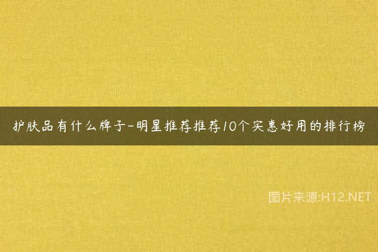 护肤品有什么牌子-明星推荐推荐10个实惠好用的排行榜