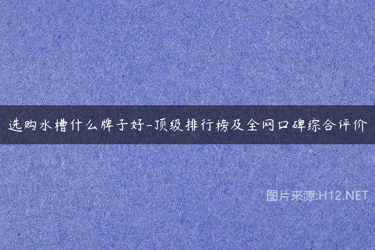 选购水槽什么牌子好-顶级排行榜及全网口碑综合评价