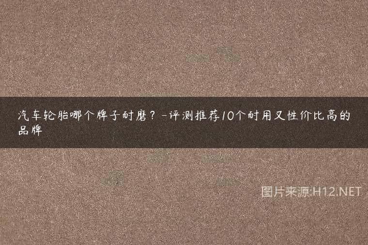 汽车轮胎哪个牌子耐磨？-评测推荐10个耐用又性价比高的品牌