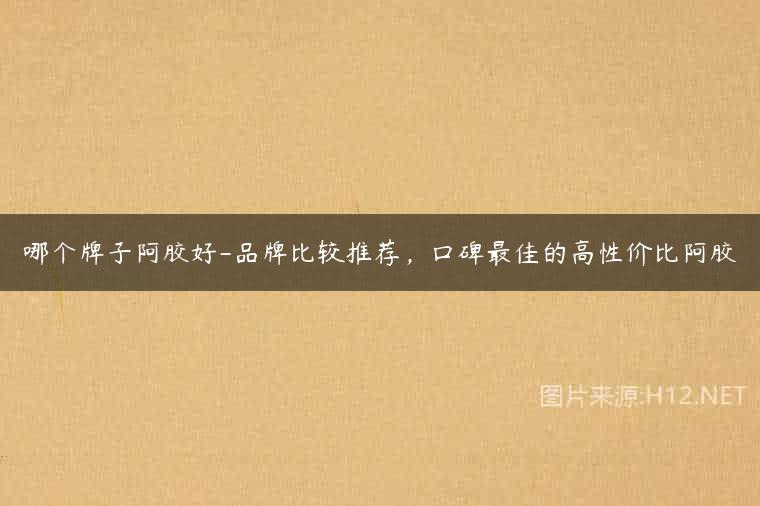 哪个牌子阿胶好-品牌比较推荐，口碑最佳的高性价比阿胶