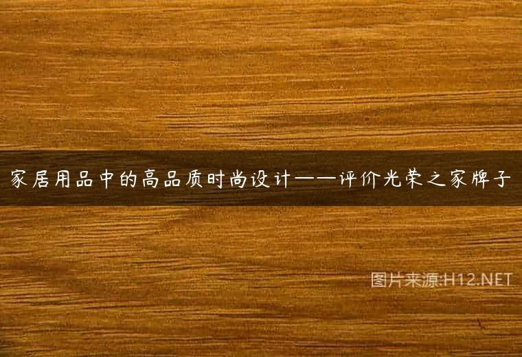 家居用品中的高品质时尚设计——评价光荣之家牌子