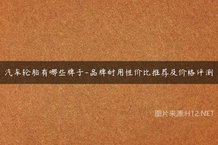 汽车轮胎有哪些牌子-品牌耐用性价比推荐及价格评测