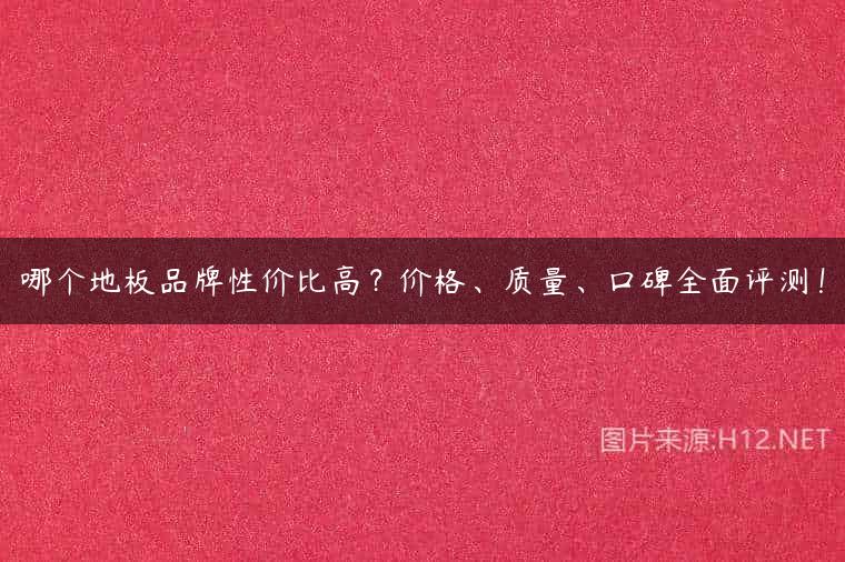 哪个地板品牌性价比高？价格、质量、口碑全面评测！