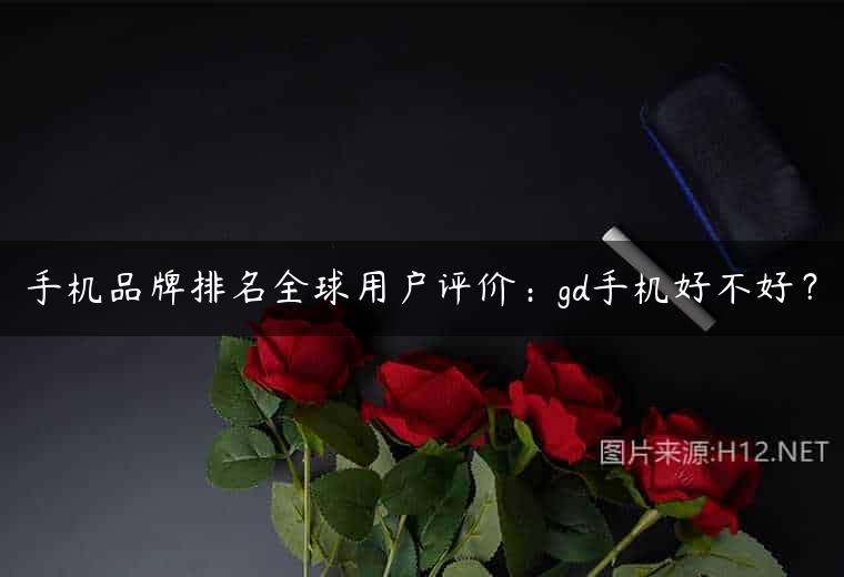 手机品牌排名全球用户评价：gd手机好不好？