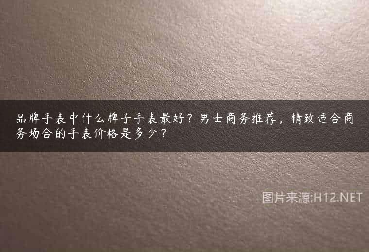品牌手表中什么牌子手表最好？男士商务推荐，精致适合商务场合的手表价格是多少？