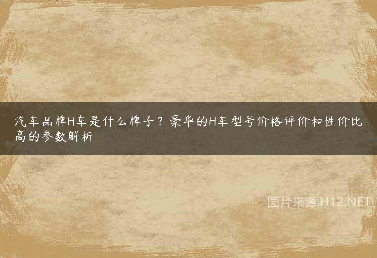 汽车品牌H车是什么牌子？豪华的H车型号价格评价和性价比高的参数解析