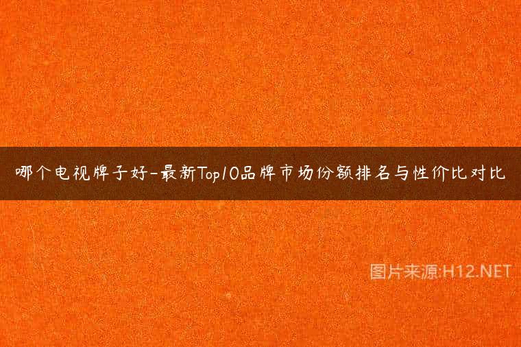 哪个电视牌子好-最新Top10品牌市场份额排名与性价比对比