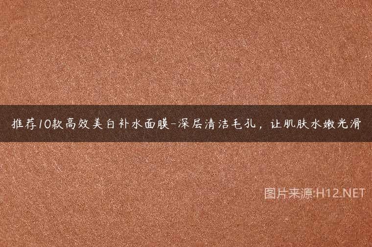 推荐10款高效美白补水面膜-深层清洁毛孔，让肌肤水嫩光滑