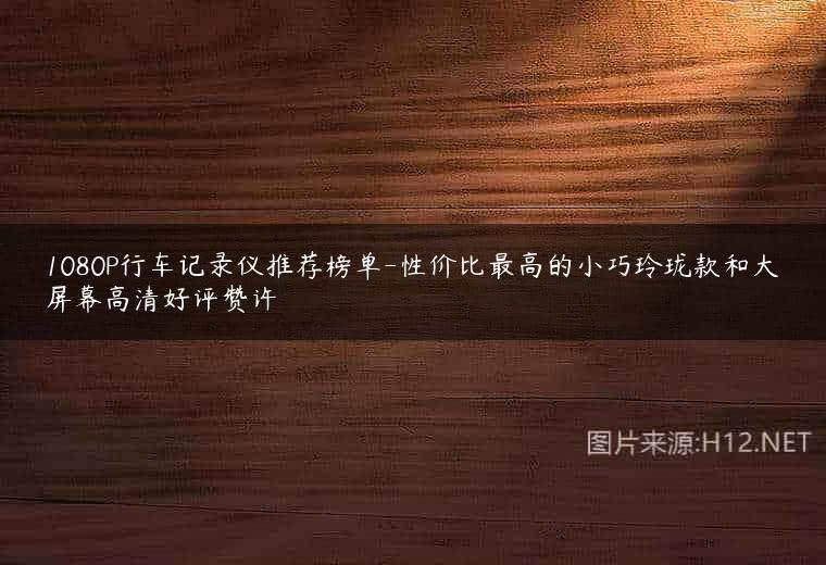 1080P行车记录仪推荐榜单-性价比最高的小巧玲珑款和大屏幕高清好评赞许