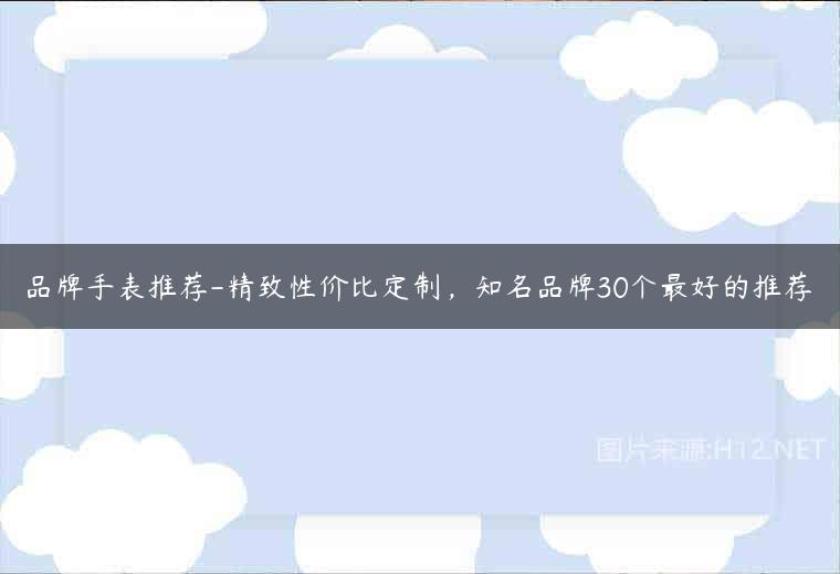 品牌手表推荐-精致性价比定制，知名品牌30个最好的推荐
