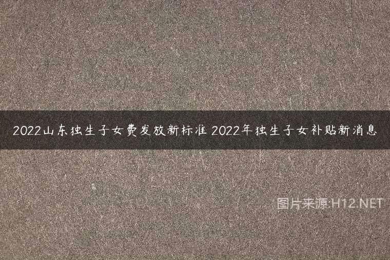 2022山东独生子女费发放新标准 2022年独生子女补贴新消息