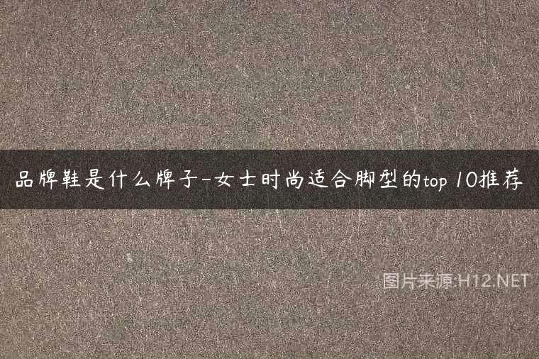 品牌鞋是什么牌子-女士时尚适合脚型的top 10推荐