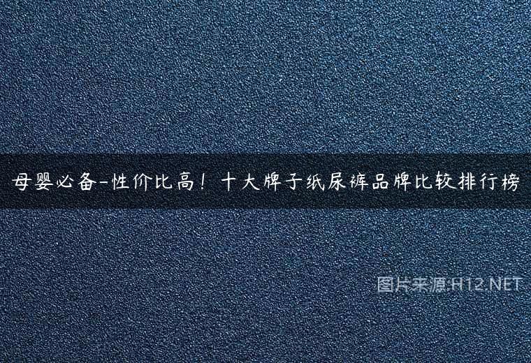 母婴必备-性价比高！十大牌子纸尿裤品牌比较排行榜