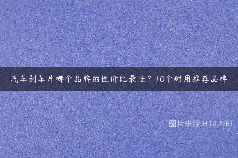汽车刹车片哪个品牌的性价比最佳？10个耐用推荐品牌