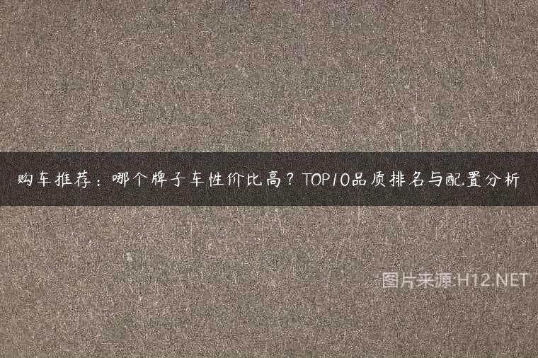 购车推荐：哪个牌子车性价比高？TOP10品质排名与配置分析