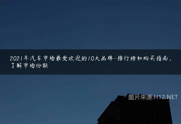 2021年汽车市场最受欢迎的10大品牌-排行榜和购买指南，了解市场份额
