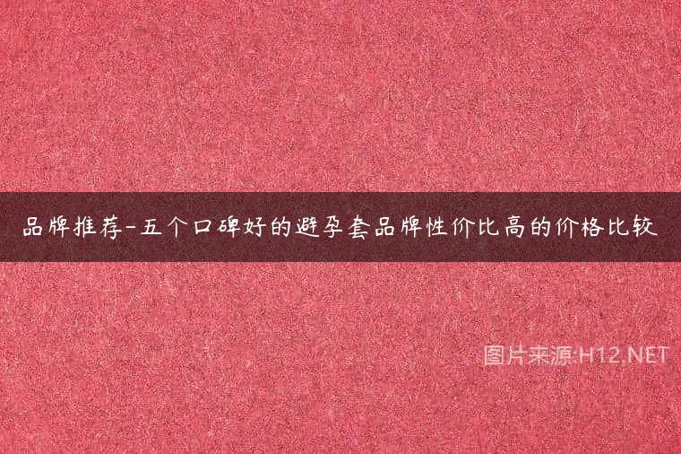 品牌推荐-五个口碑好的避孕套品牌性价比高的价格比较