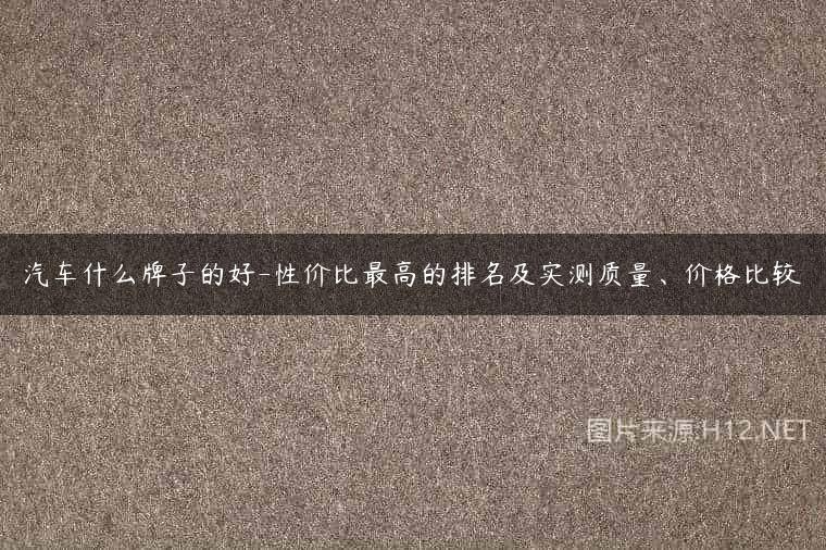 汽车什么牌子的好-性价比最高的排名及实测质量、价格比较