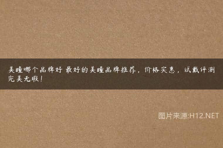 美瞳哪个品牌好 最好的美瞳品牌推荐，价格实惠，试戴评测完美无瑕！