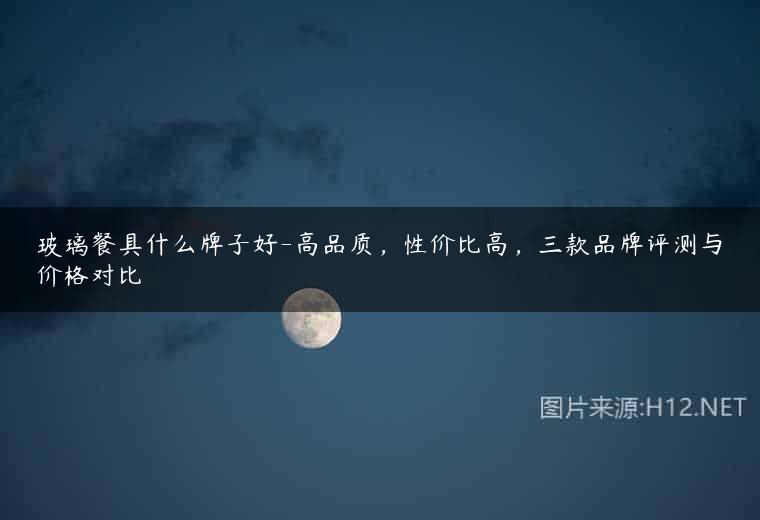玻璃餐具什么牌子好-高品质，性价比高，三款品牌评测与价格对比
