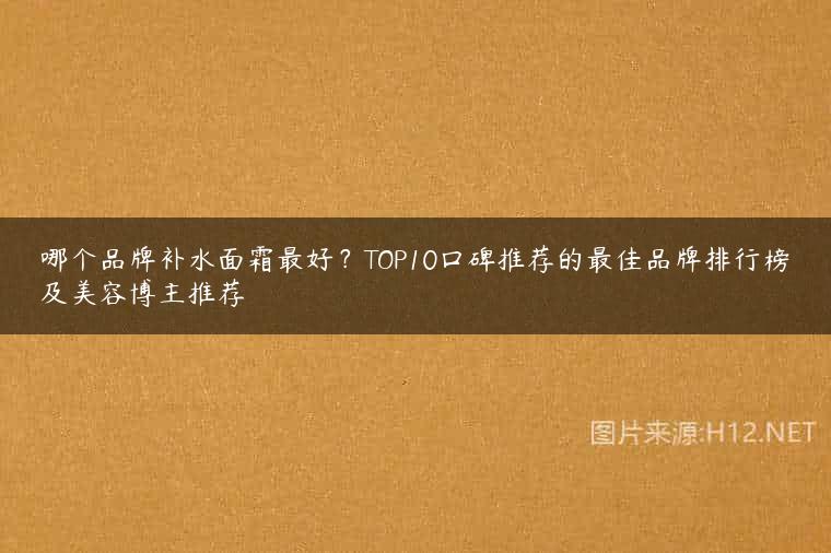 哪个品牌补水面霜最好？TOP10口碑推荐的最佳品牌排行榜及美容博主推荐