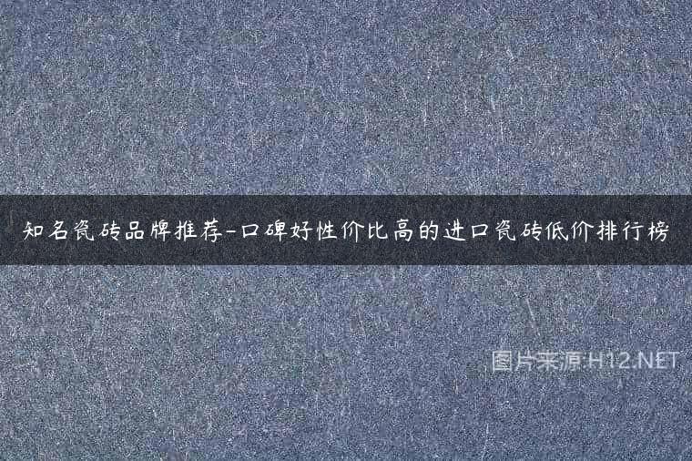 知名瓷砖品牌推荐-口碑好性价比高的进口瓷砖低价排行榜