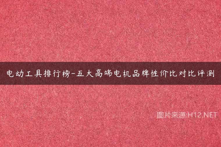 电动工具排行榜-五大高端电机品牌性价比对比评测