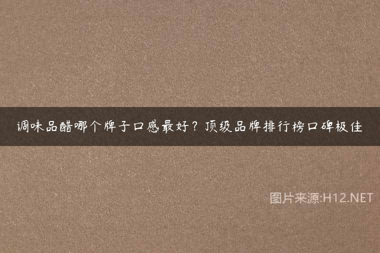 调味品醋哪个牌子口感最好？顶级品牌排行榜口碑极佳