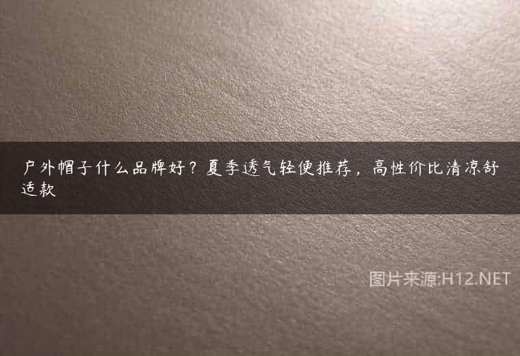 户外帽子什么品牌好？夏季透气轻便推荐，高性价比清凉舒适款
