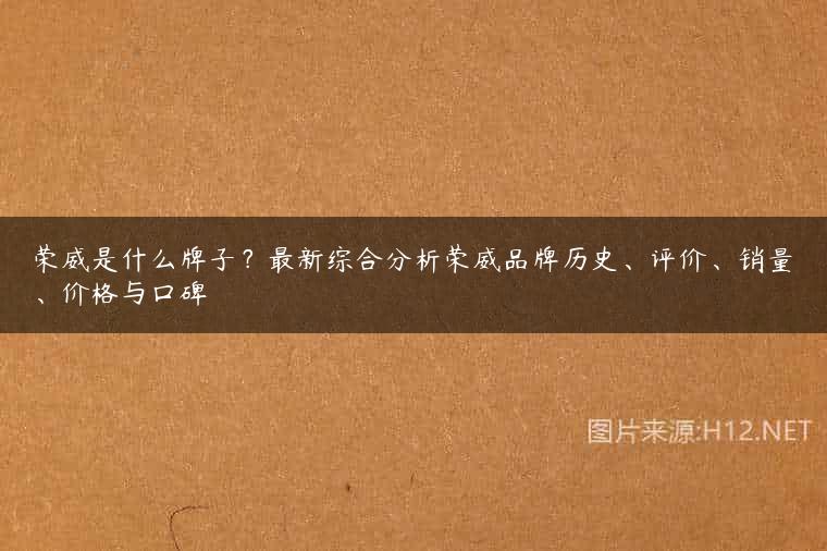 荣威是什么牌子？最新综合分析荣威品牌历史、评价、销量、价格与口碑
