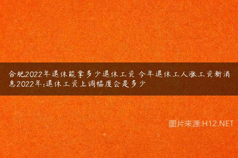 合肥2022年退休能拿多少退休工资 今年退休工人涨工资新消息2022年:退休工资上调幅度会是多少