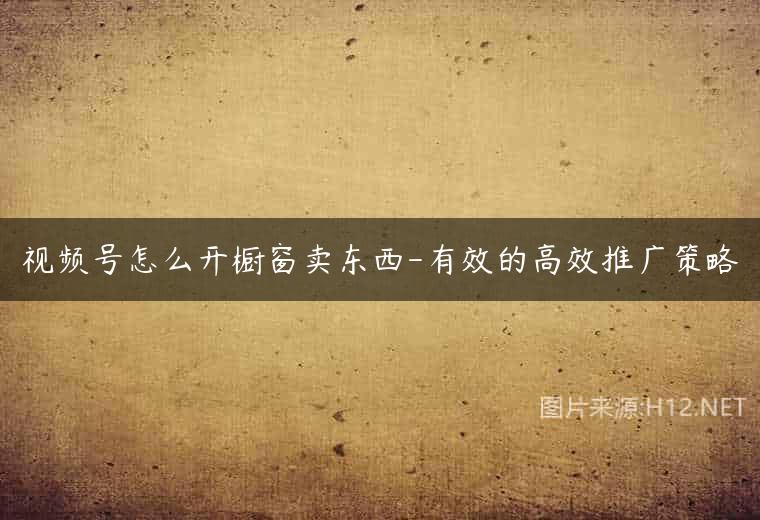 视频号怎么开橱窗卖东西-有效的高效推广策略