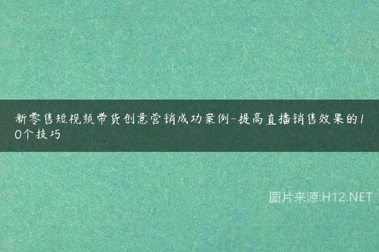 新零售短视频带货创意营销成功案例-提高直播销售效果的10个技巧