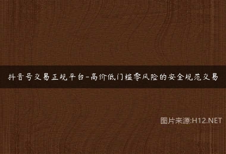 抖音号交易正规平台-高价低门槛零风险的安全规范交易