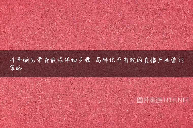 抖音橱窗带货教程详细步骤-高转化率有效的直播产品营销策略