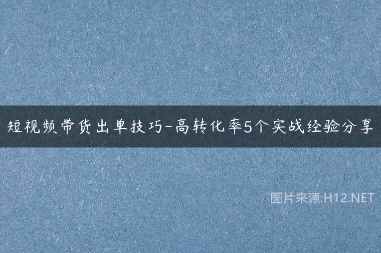 短视频带货出单技巧-高转化率5个实战经验分享