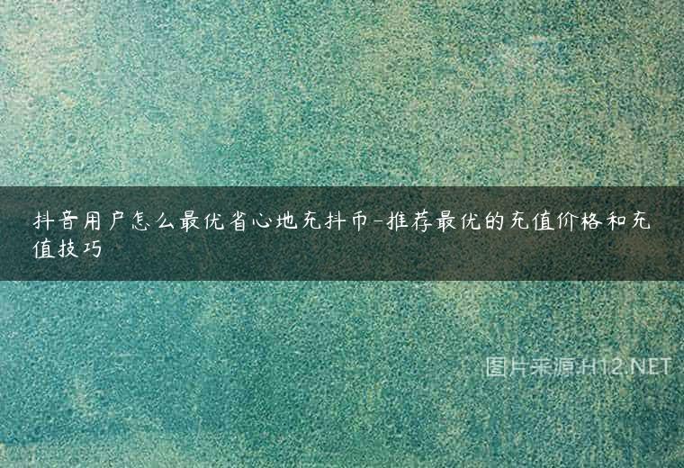 抖音用户怎么最优省心地充抖币-推荐最优的充值价格和充值技巧