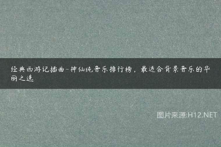 经典西游记插曲-神仙纯音乐排行榜，最适合背景音乐的华丽之选