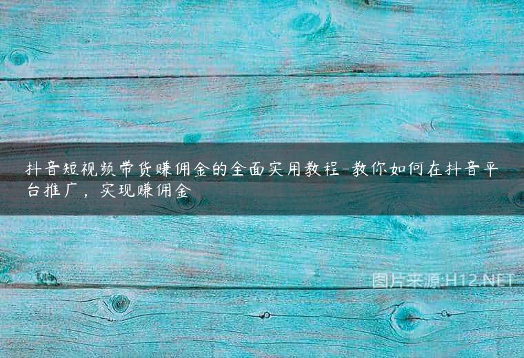 抖音短视频带货赚佣金的全面实用教程-教你如何在抖音平台推广，实现赚佣金