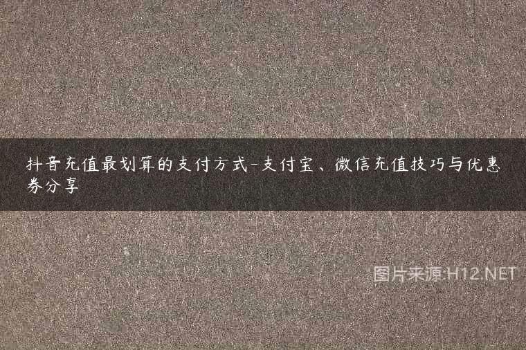 抖音充值最划算的支付方式-支付宝、微信充值技巧与优惠券分享