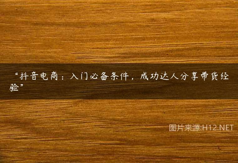“抖音电商：入门必备条件，成功达人分享带货经验”