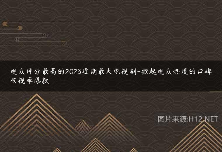观众评分最高的2023近期最火电视剧-掀起观众热度的口碑收视率爆款